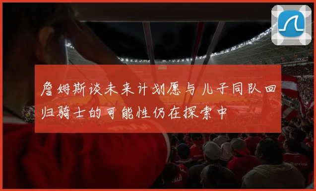 詹姆斯谈未来计划愿与儿子同队回归骑士的可能性仍在探索中