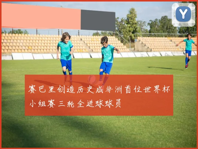 赛巴里创造历史成非洲首位世界杯小组赛三轮全进球球员