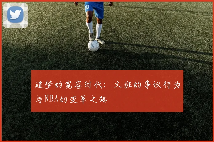 追梦的宽容时代：文班的争议行为与NBA的变革之路
