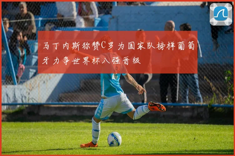 马丁内斯称赞C罗为国家队榜样葡萄牙力争世界杯八强晋级