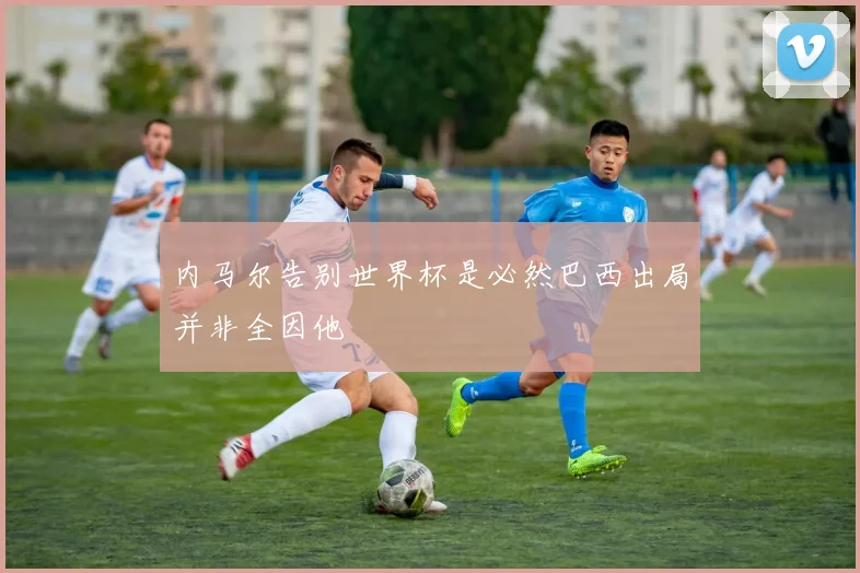 内马尔告别世界杯是必然巴西出局并非全因他