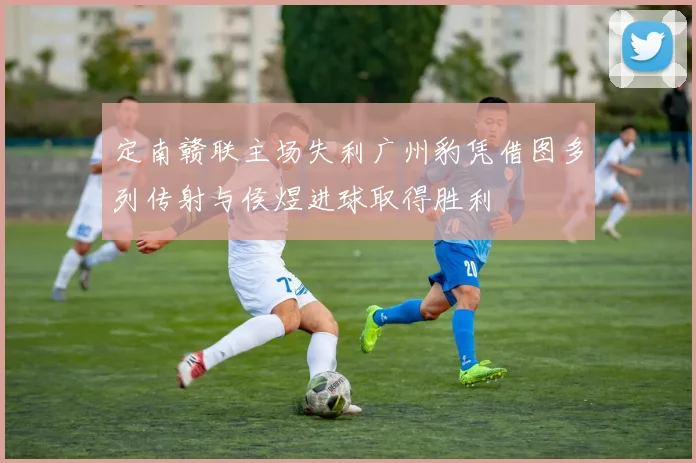 定南赣联主场失利广州豹凭借图多列传射与侯煜进球取得胜利