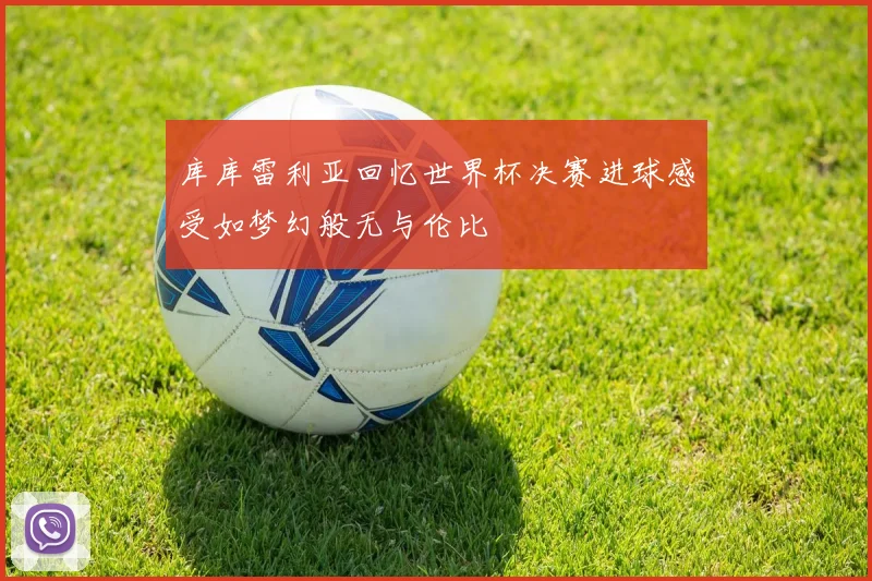 库库雷利亚回忆世界杯决赛进球感受如梦幻般无与伦比