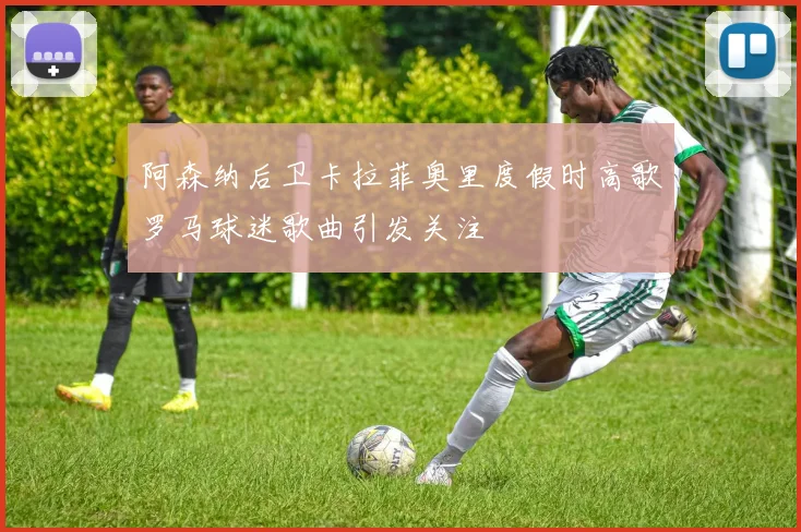 阿森纳后卫卡拉菲奥里度假时高歌罗马球迷歌曲引发关注