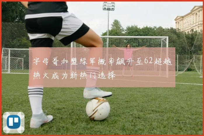 字母哥加盟绿军概率飙升至62超越热火成为新热门选择