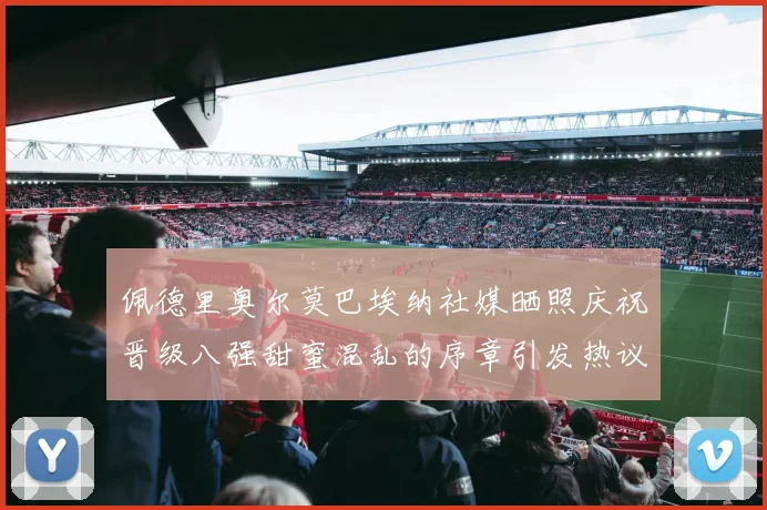 佩德里奥尔莫巴埃纳社媒晒照庆祝晋级八强甜蜜混乱的序章引发热议