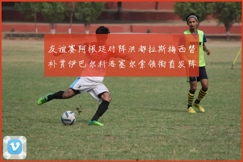 友谊赛阿根廷对阵洪都拉斯梅西替补贾伊巴尔科洛塞尔索领衔首发阵容