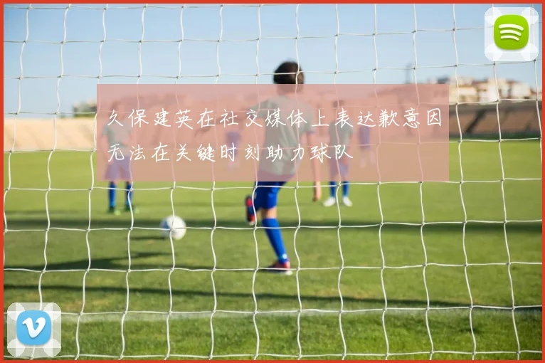 久保建英在社交媒体上表达歉意因无法在关键时刻助力球队