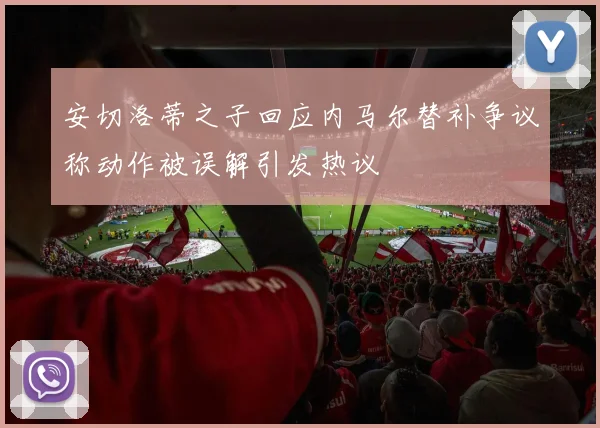 安切洛蒂之子回应内马尔替补争议称动作被误解引发热议