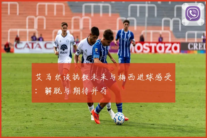 艾马尔谈执教未来与梅西进球感受：解脱与期待并存