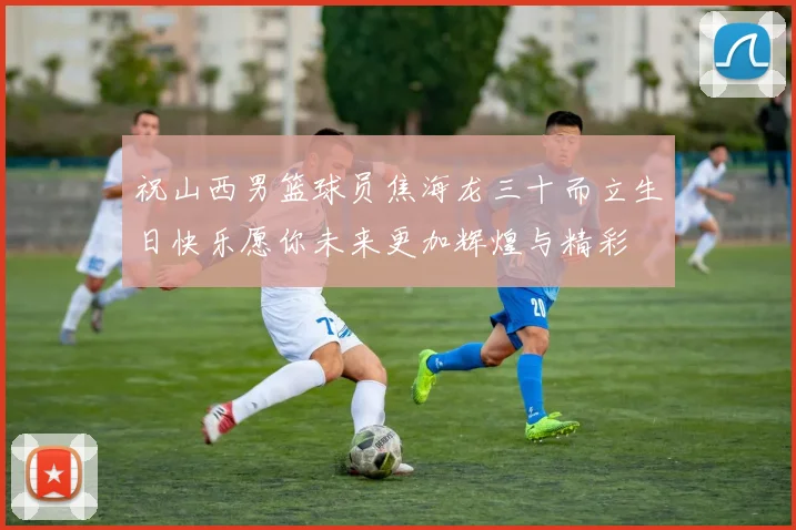 祝山西男篮球员焦海龙三十而立生日快乐愿你未来更加辉煌与精彩