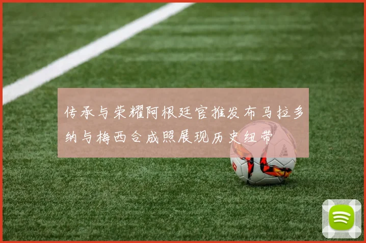 传承与荣耀阿根廷官推发布马拉多纳与梅西合成照展现历史纽带