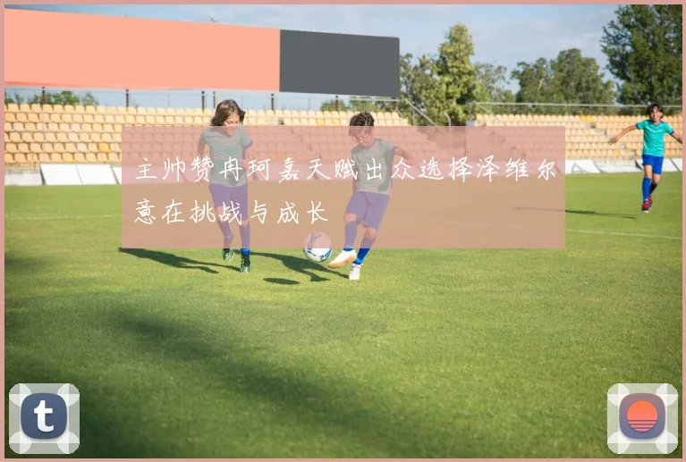 主帅赞冉珂嘉天赋出众选择泽维尔意在挑战与成长