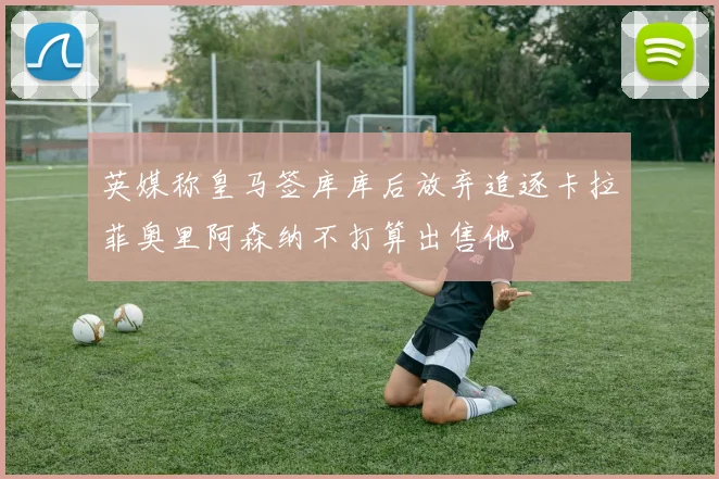 英媒称皇马签库库后放弃追逐卡拉菲奥里阿森纳不打算出售他