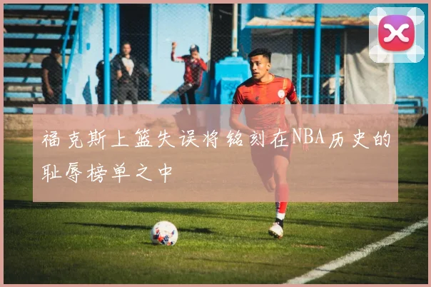 福克斯上篮失误将铭刻在NBA历史的耻辱榜单之中