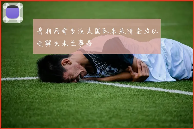 普利西奇专注美国队未来将全力以赴解决米兰事务