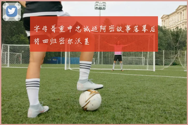 字母哥重申忠诚迈阿密故事落幕后将回归密尔沃基